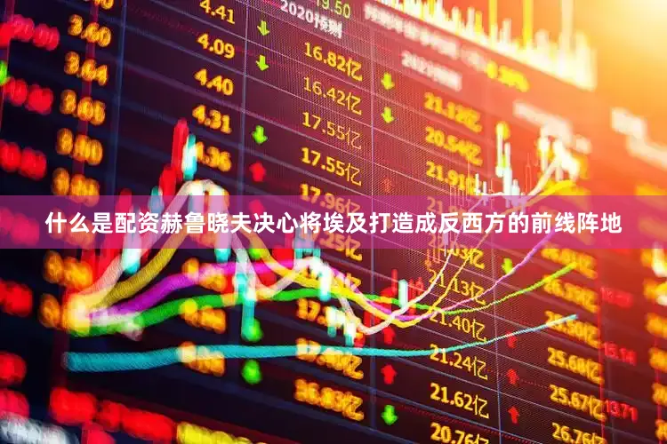 什么是配资赫鲁晓夫决心将埃及打造成反西方的前线阵地