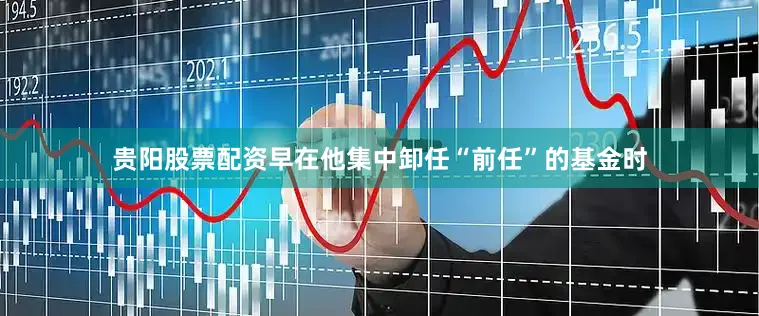 贵阳股票配资早在他集中卸任“前任”的基金时