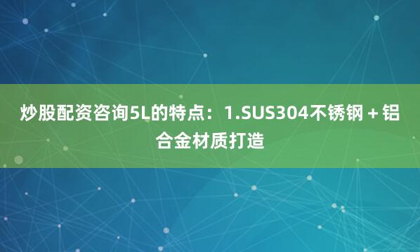 炒股配资咨询5L的特点：1.SUS304不锈钢＋铝合金材质打造