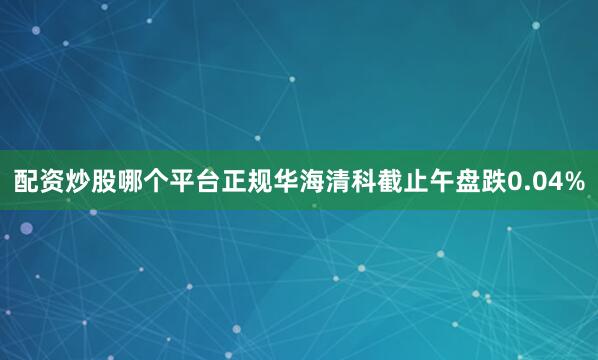 配资炒股哪个平台正规华海清科截止午盘跌0.04%
