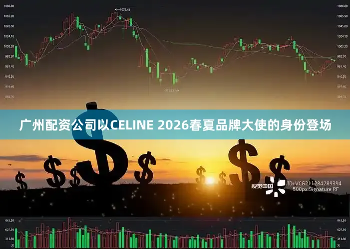 广州配资公司以CELINE 2026春夏品牌大使的身份登场