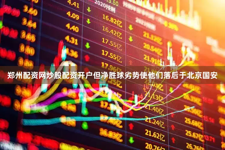 郑州配资网炒股配资开户但净胜球劣势使他们落后于北京国安