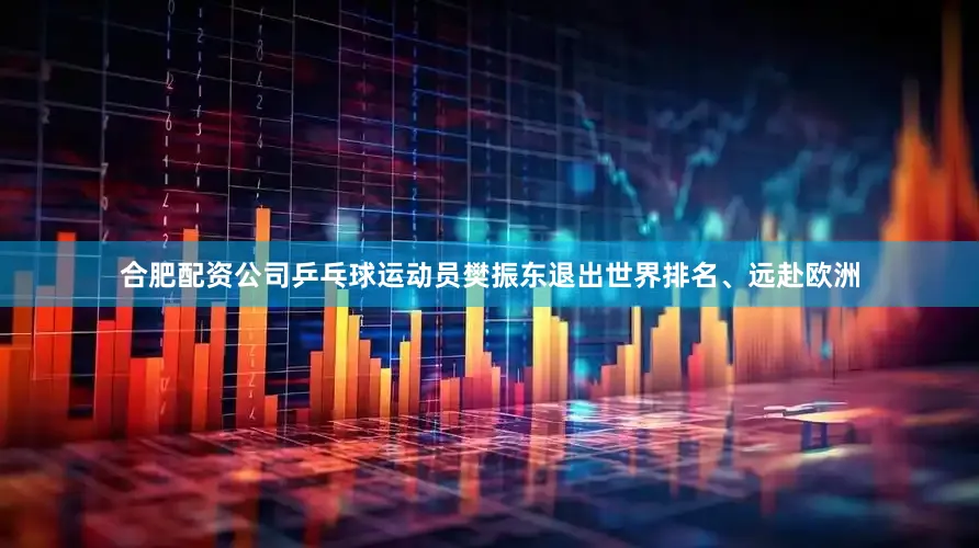 合肥配资公司乒乓球运动员樊振东退出世界排名、远赴欧洲